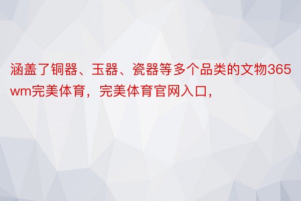 涵盖了铜器、玉器、瓷器等多个品类的文物365wm完美体育，完美体育官网入口，