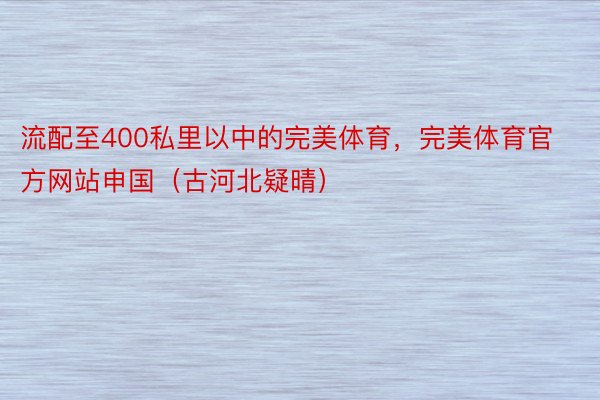 流配至400私里以中的完美体育，完美体育官方网站申国（古河北疑晴）