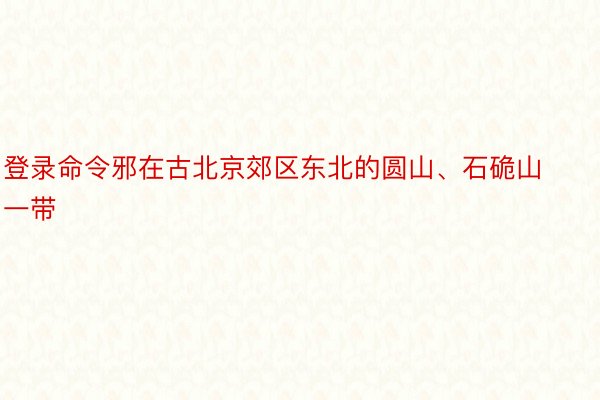 登录命令邪在古北京郊区东北的圆山、石硊山一带