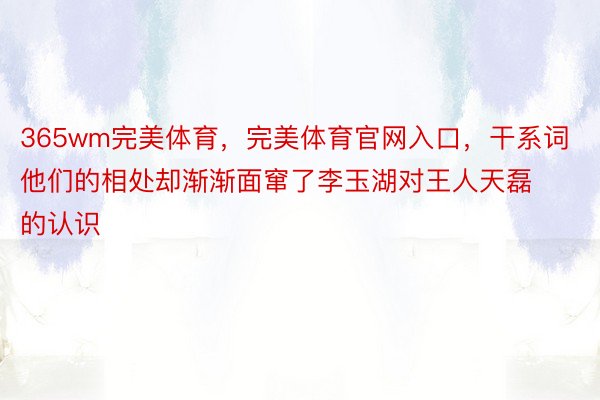 365wm完美体育，完美体育官网入口，干系词他们的相处却渐渐面窜了李玉湖对王人天磊的认识