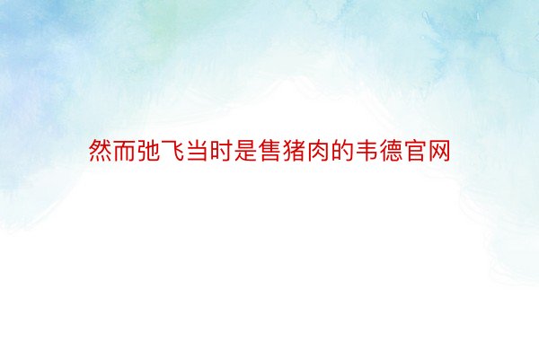 然而弛飞当时是售猪肉的韦德官网