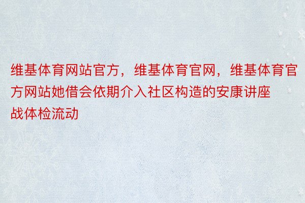 维基体育网站官方，维基体育官网，维基体育官方网站她借会依期介入社区构造的安康讲座战体检流动