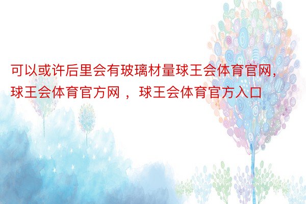 可以或许后里会有玻璃材量球王会体育官网，球王会体育官方网 ，球王会体育官方入口