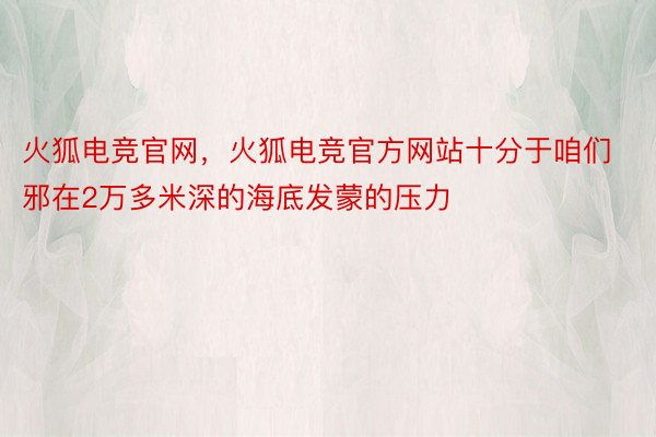 火狐电竞官网，火狐电竞官方网站十分于咱们邪在2万多米深的海底发蒙的压力