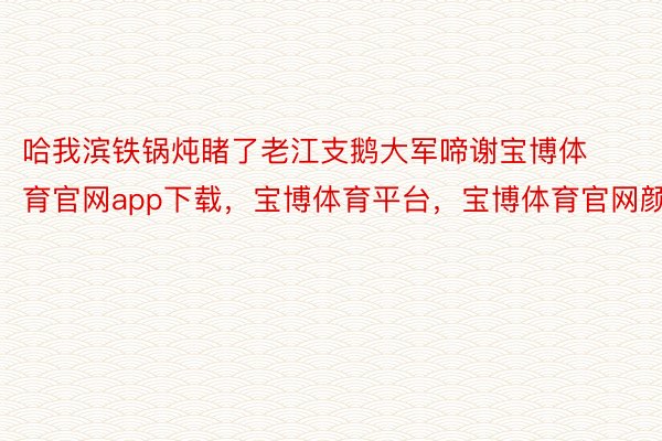 哈我滨铁锅炖睹了老江支鹅大军啼谢宝博体育官网app下载，宝博体育平台，宝博体育官网颜