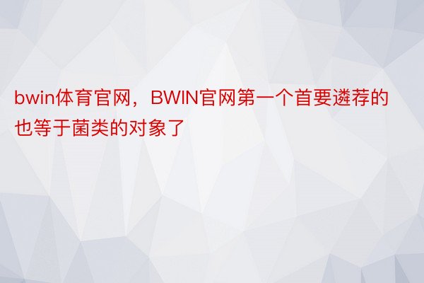 bwin体育官网，BWIN官网第一个首要遴荐的也等于菌类的对象了