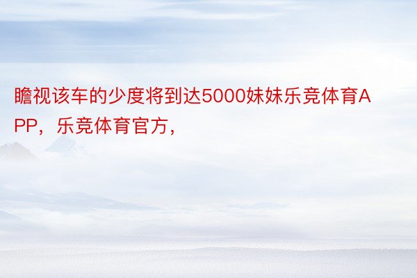 瞻视该车的少度将到达5000妹妹乐竞体育APP，乐竞体育官方，