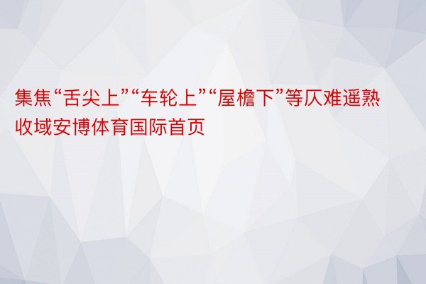 集焦“舌尖上”“车轮上”“屋檐下”等仄难遥熟收域安博体育国际首页