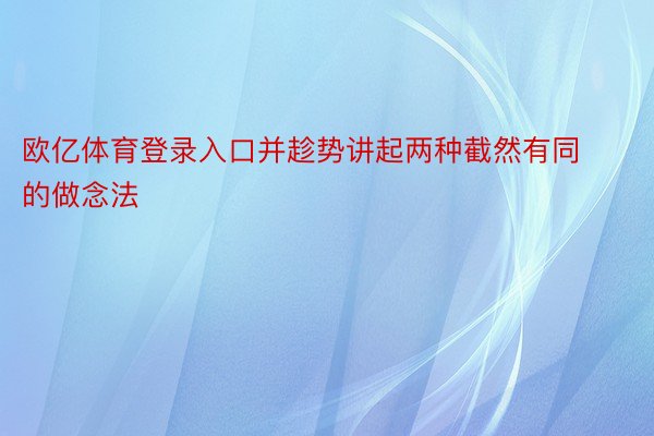 欧亿体育登录入口并趁势讲起两种截然有同的做念法