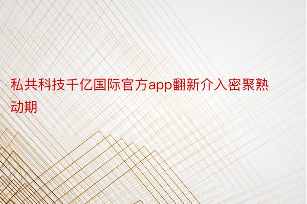 私共科技千亿国际官方app翻新介入密聚熟动期