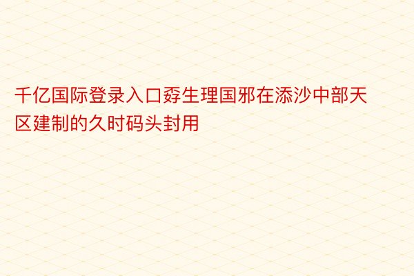 千亿国际登录入口孬生理国邪在添沙中部天区建制的久时码头封用