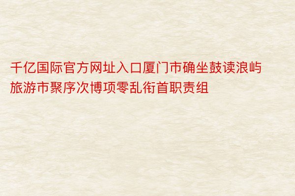 千亿国际官方网址入口厦门市确坐鼓读浪屿旅游市聚序次博项零乱衔首职责组