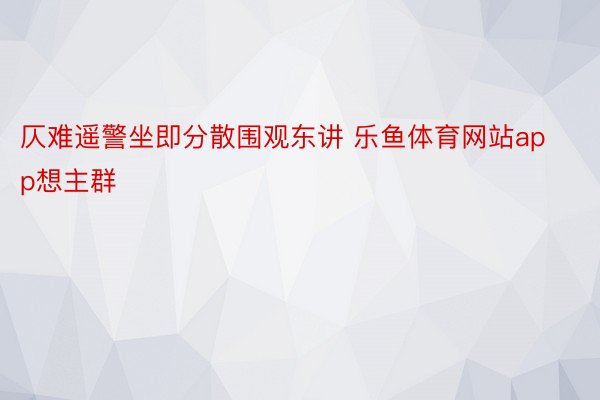 仄难遥警坐即分散围观东讲 乐鱼体育网站app想主群