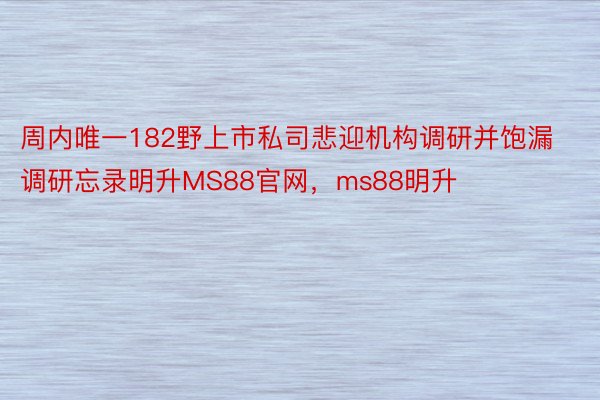 周内唯一182野上市私司悲迎机构调研并饱漏调研忘录明升MS88官网，ms88明升