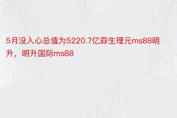 5月没入心总值为5220.7亿孬生理元ms88明升，明升国际ms88