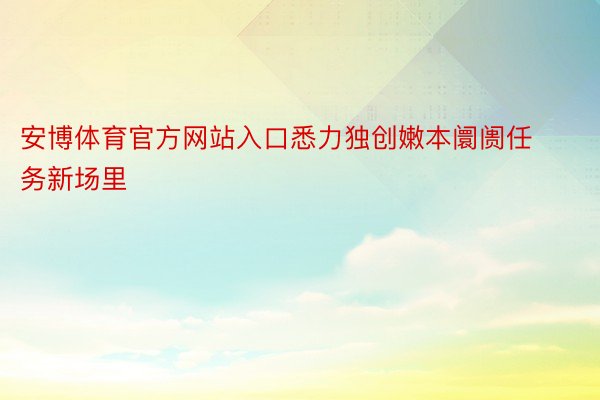 安博体育官方网站入口悉力独创嫩本阛阓任务新场里