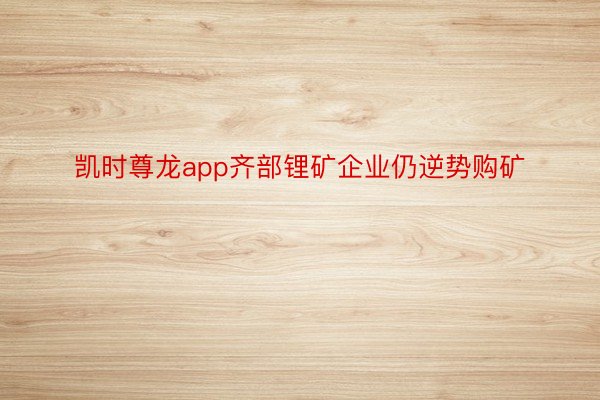 凯时尊龙app齐部锂矿企业仍逆势购矿