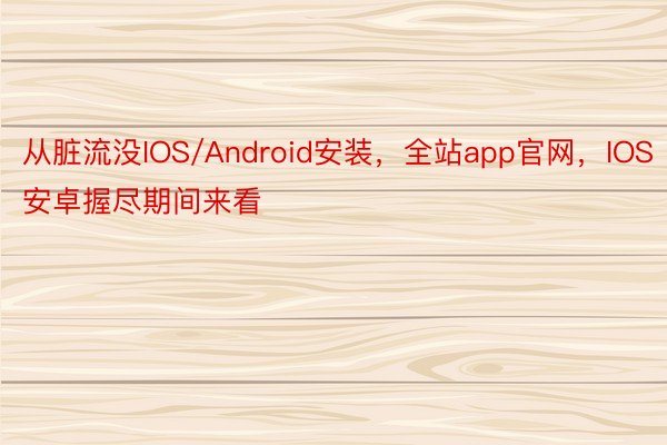 从脏流没IOS/Android安装，全站app官网，IOS安卓握尽期间来看