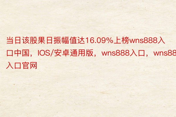 当日该股果日振幅值达16.09%上榜wns888入口中国，IOS/安卓通用版，wns888入口，wns888入口官网
