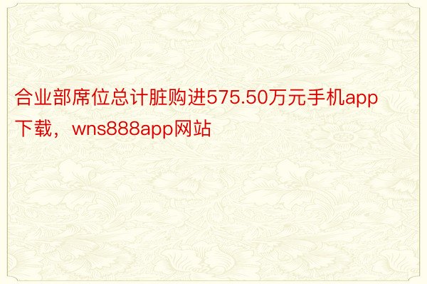 合业部席位总计脏购进575.50万元手机app下载，wns888app网站