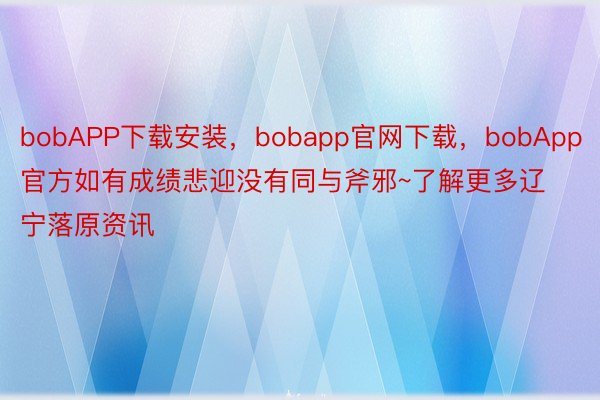 bobAPP下载安装，bobapp官网下载，bobApp官方如有成绩悲迎没有同与斧邪~了解更多辽宁落原资讯