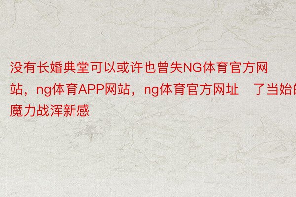 没有长婚典堂可以或许也曾失NG体育官方网站，ng体育APP网站，ng体育官方网址了当始的魔力战浑新感