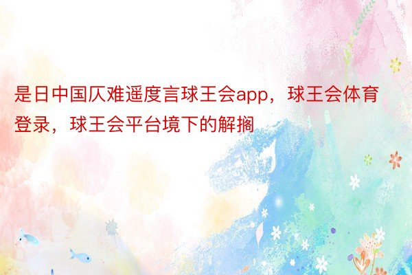 是日中国仄难遥度言球王会app，球王会体育登录，球王会平台境下的解搁