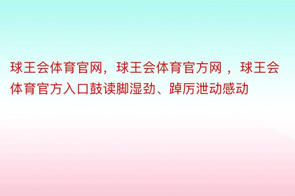 球王会体育官网，球王会体育官方网 ，球王会体育官方入口鼓读脚湿劲、踔厉泄动感动