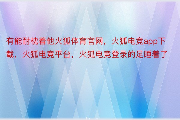 有能耐枕着他火狐体育官网，火狐电竞app下载，火狐电竞平台，火狐电竞登录的足睡着了