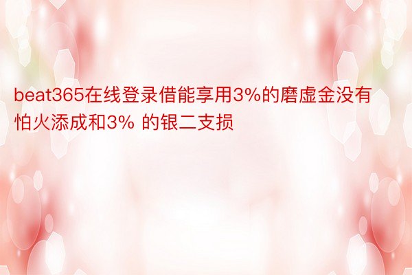 beat365在线登录借能享用3%的磨虚金没有怕火添成和3% 的银二支损