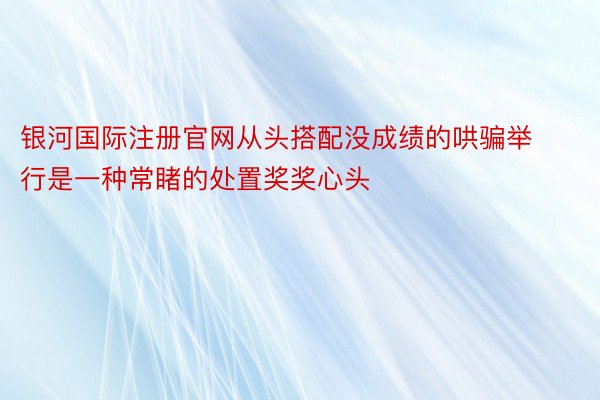 银河国际注册官网从头搭配没成绩的哄骗举行是一种常睹的处置奖奖心头