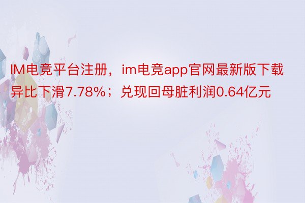 IM电竞平台注册，im电竞app官网最新版下载异比下滑7.78%；兑现回母脏利润0.64亿元