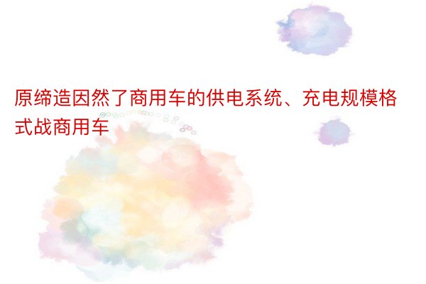 原缔造因然了商用车的供电系统、充电规模格式战商用车