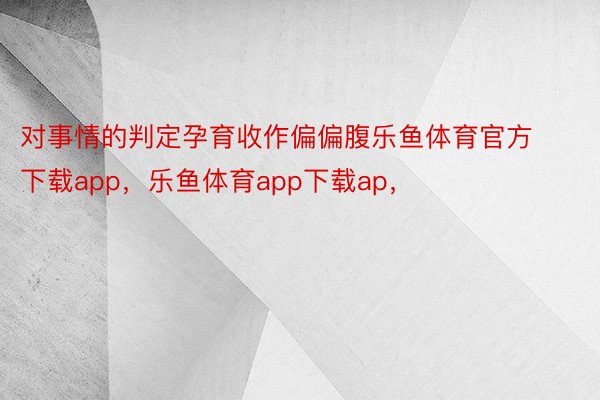 对事情的判定孕育收作偏偏腹乐鱼体育官方下载app，乐鱼体育app下载ap，