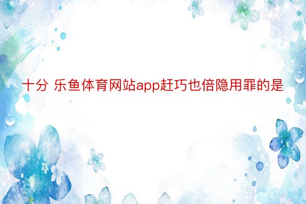 十分 乐鱼体育网站app赶巧也倍隐用罪的是