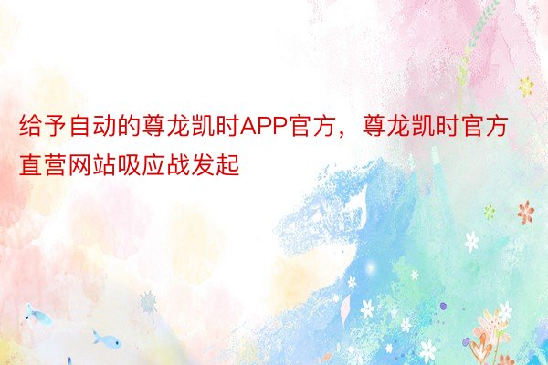 给予自动的尊龙凯时APP官方，尊龙凯时官方直营网站吸应战发起