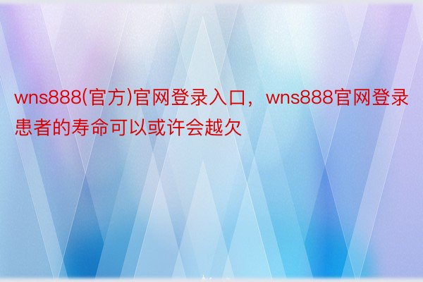 wns888(官方)官网登录入口，wns888官网登录患者的寿命可以或许会越欠