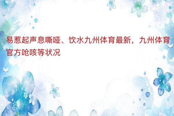 易惹起声息嘶哑、饮水九州体育最新，九州体育官方呛咳等状况