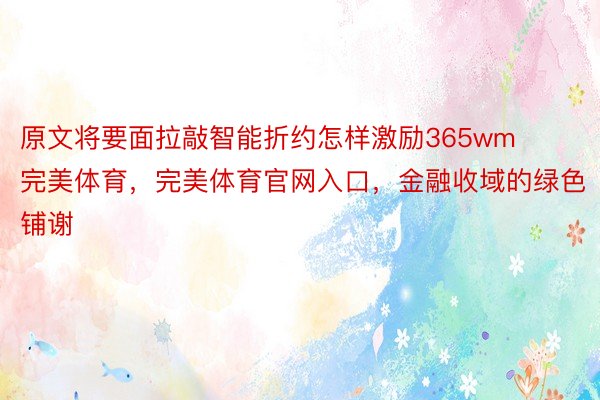 原文将要面拉敲智能折约怎样激励365wm完美体育，完美体育官网入口，金融收域的绿色铺谢