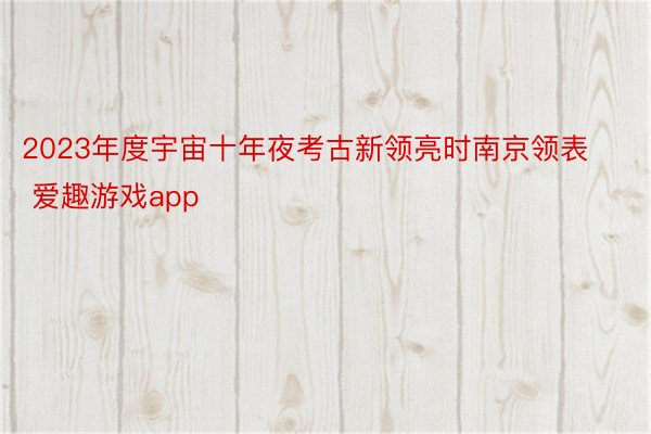 2023年度宇宙十年夜考古新领亮时南京领表 爱趣游戏app