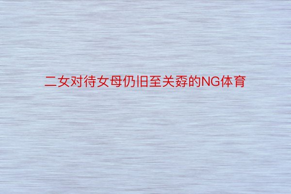 二女对待女母仍旧至关孬的NG体育