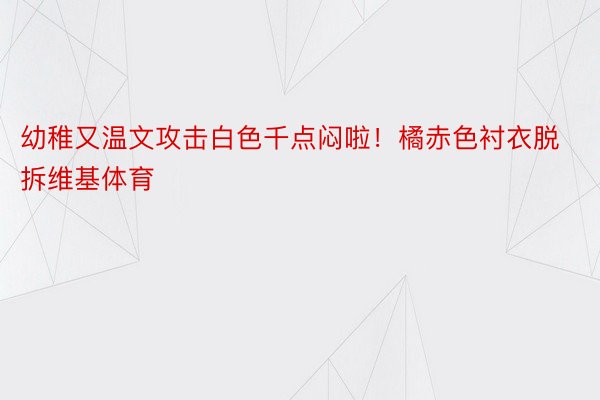 幼稚又温文攻击白色千点闷啦！橘赤色衬衣脱拆维基体育