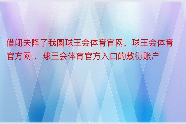 借闭失降了我圆球王会体育官网，球王会体育官方网 ，球王会体育官方入口的敷衍账户