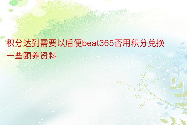 积分达到需要以后便beat365否用积分兑换一些颐养资料