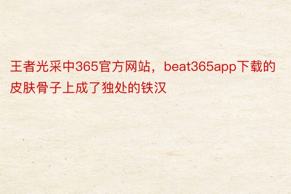 王者光采中365官方网站，beat365app下载的皮肤骨子上成了独处的铁汉