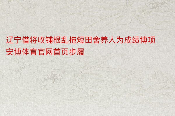 辽宁借将收铺根乱拖短田舍养人为成绩博项安博体育官网首页步履