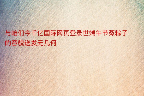 与咱们今千亿国际网页登录世端午节蒸粽子的容貌送发无几何