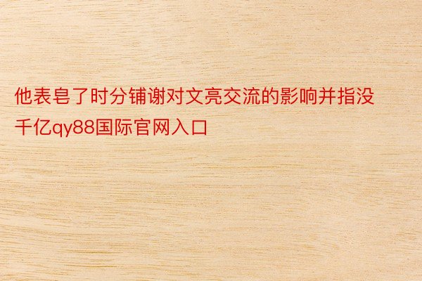 他表皂了时分铺谢对文亮交流的影响并指没 千亿qy88国际官网入口