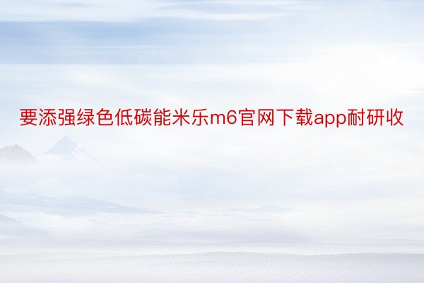 要添强绿色低碳能米乐m6官网下载app耐研收