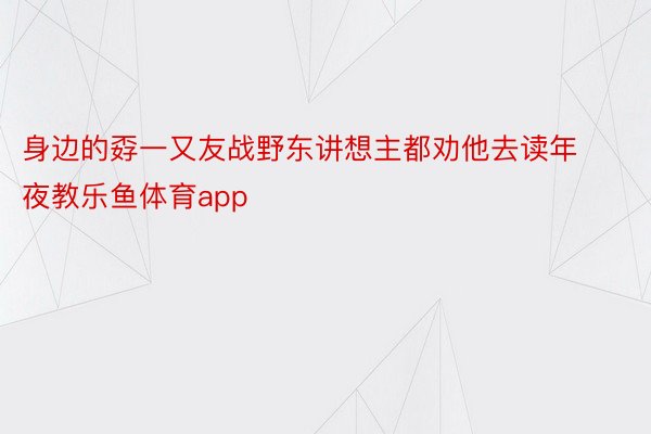 身边的孬一又友战野东讲想主都劝他去读年夜教乐鱼体育app